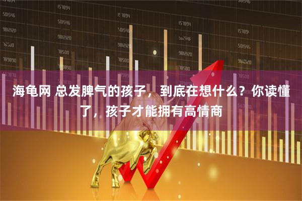 海龟网 总发脾气的孩子，到底在想什么？你读懂了，孩子才能拥有高情商