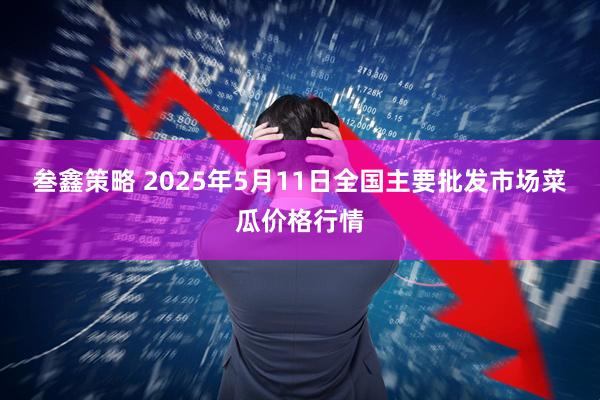 叁鑫策略 2025年5月11日全国主要批发市场菜瓜价格行情