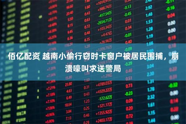 佰亿配资 越南小偷行窃时卡窗户被居民围捕,崩溃嚎叫求送警局