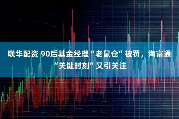 联华配资 90后基金经理“老鼠仓”被罚，海富通“关键时刻”又引关注