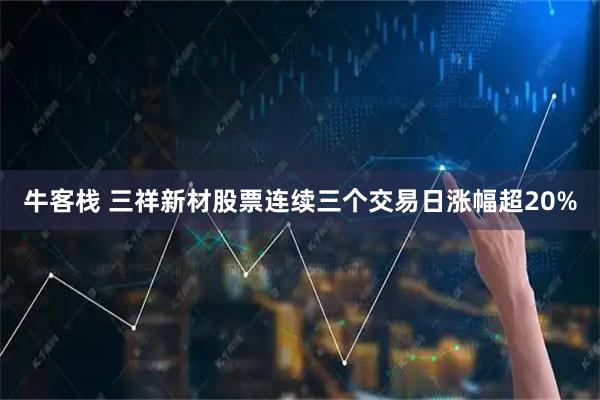 牛客栈 三祥新材股票连续三个交易日涨幅超20%