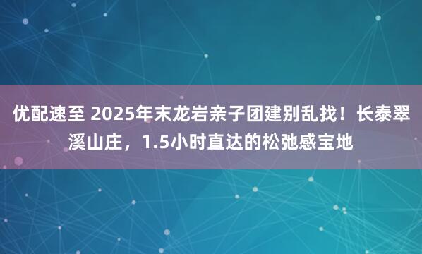 优配速至 2025年末龙岩亲子团建别乱找！长泰翠溪山庄，1.5小时直达的松弛感宝地