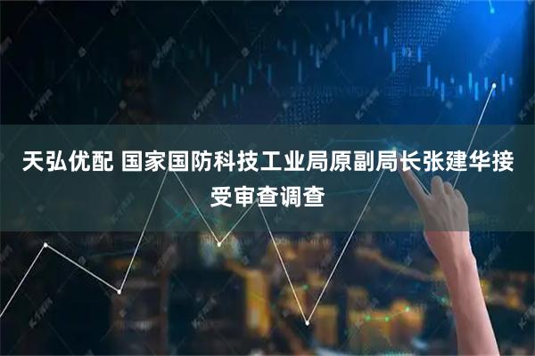 天弘优配 国家国防科技工业局原副局长张建华接受审查调查