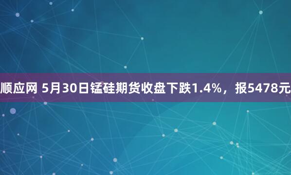 顺应网 5月30日锰硅期货收盘下跌1.4%,报5478元