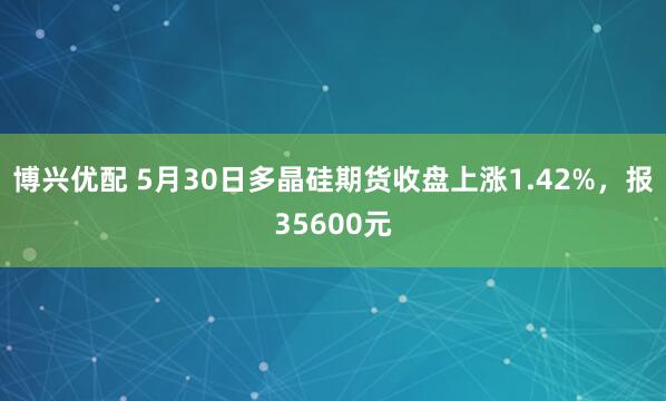 博兴优配 5月30日多晶硅期货收盘上涨1.42%，报35600元
