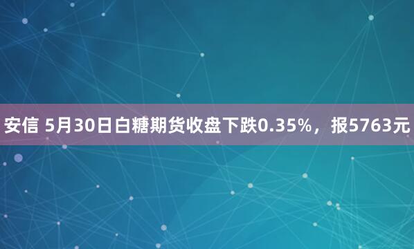 安信 5月30日白糖期货收盘下跌0.35%,报5763元