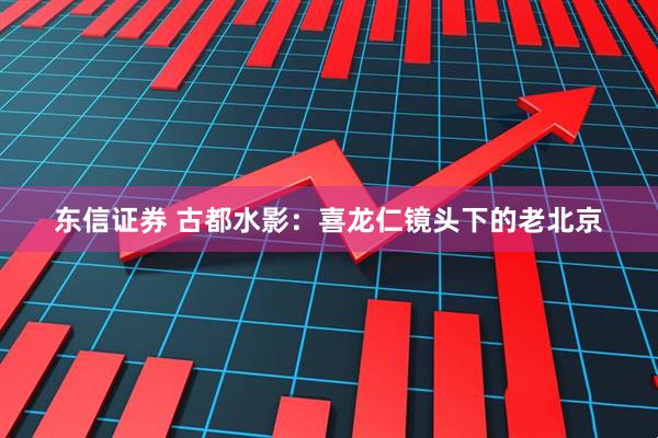 东信证券 古都水影:喜龙仁镜头下的老北京
