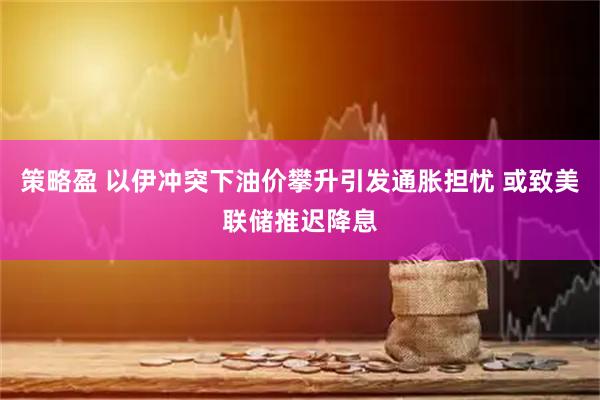 策略盈 以伊冲突下油价攀升引发通胀担忧 或致美联储推迟降息