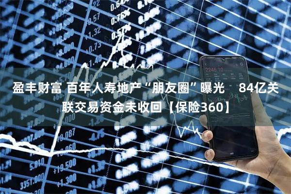 盈丰财富 百年人寿地产“朋友圈”曝光    84亿关联交易资金未收回【保险360】
