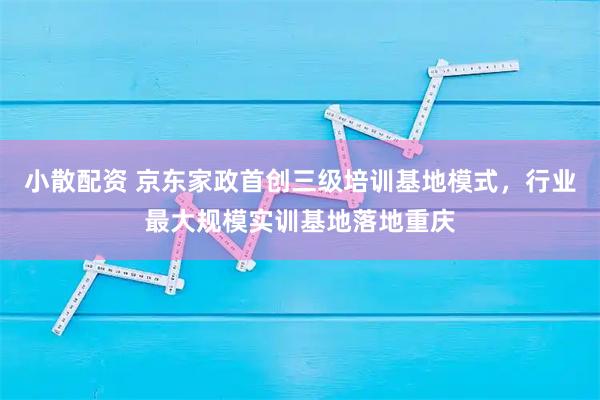 小散配资 京东家政首创三级培训基地模式,行业最大规模实训基地落地重庆