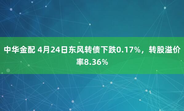 中华金配 4月24日东风转债下跌0.17%，转股溢价率8.36%