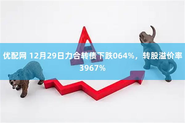 优配网 12月29日力合转债下跌064%，转股溢价率3967%