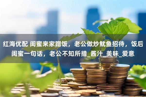 红海优配 闺蜜来家蹭饭，老公做炒鱿鱼招待，饭后闺蜜一句话，老公不知所措_酱汁_美味_爱意