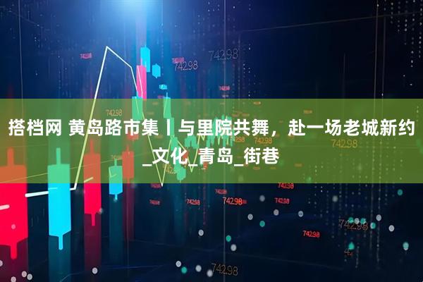 搭档网 黄岛路市集丨与里院共舞，赴一场老城新约_文化_青岛_街巷